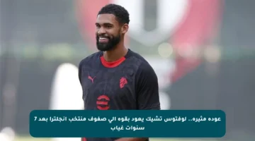 عودة مثيرة.. لوفتوس تشيك يعود بقوة إلى صفوف منتخب إنجلترا بعد 7 سنوات غياب